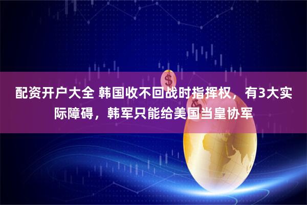 配资开户大全 韩国收不回战时指挥权，有3大实际障碍，韩军只能给美国当皇协军