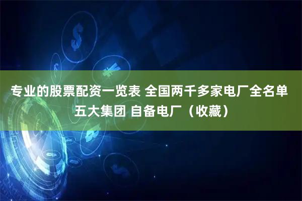 专业的股票配资一览表 全国两千多家电厂全名单 五大集团 自备电厂（收藏）