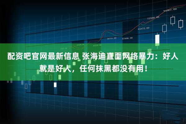 配资吧官网最新信息 张海迪直面网络暴力：好人就是好人，任何抹黑都没有用！