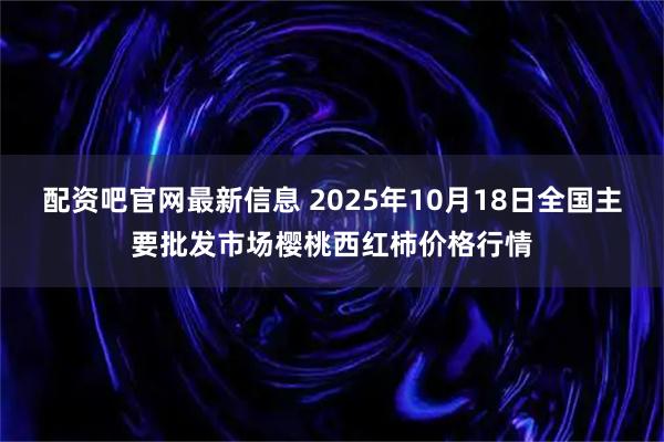 配资吧官网最新信息 2025年10月18日全国主要批发市场樱桃西红柿价格行情