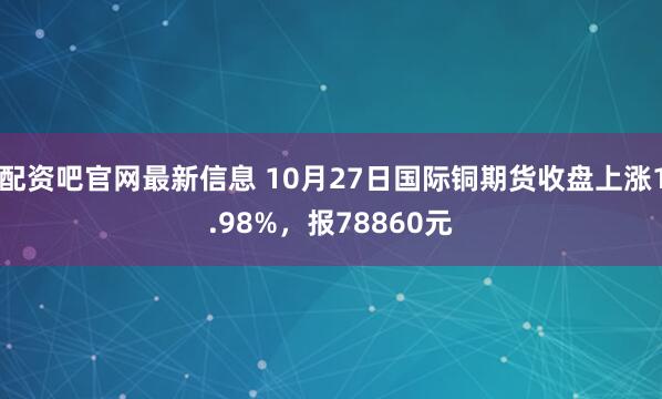 配资吧官网最新信息 10月27日国际铜期货收盘上涨1.98%，报78860元