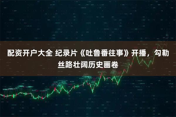 配资开户大全 纪录片《吐鲁番往事》开播，勾勒丝路壮阔历史画卷