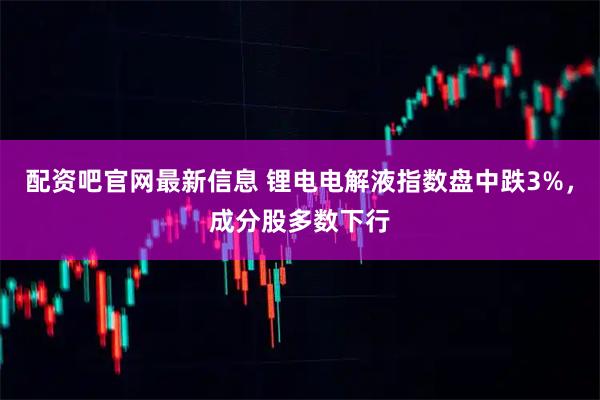配资吧官网最新信息 锂电电解液指数盘中跌3%，成分股多数下行
