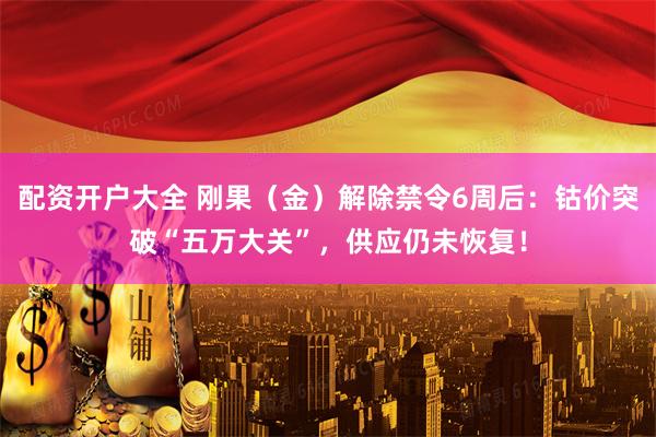 配资开户大全 刚果（金）解除禁令6周后：钴价突破“五万大关”，供应仍未恢复！