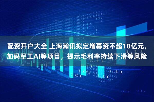 配资开户大全 上海瀚讯拟定增募资不超10亿元，加码军工AI等项目，提示毛利率持续下滑等风险