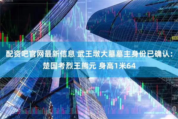 配资吧官网最新信息 武王墩大墓墓主身份已确认：楚国考烈王熊元 身高1米64