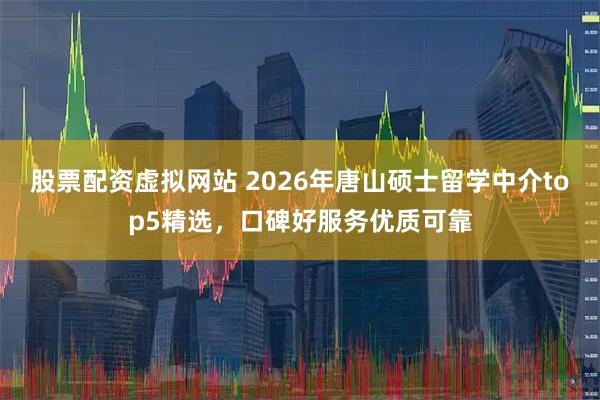 股票配资虚拟网站 2026年唐山硕士留学中介top5精选，口碑好服务优质可靠