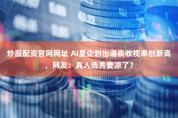 炒股配资官网网址 AI星企划出道夜收视率创新高，网友：真人选秀要凉了？