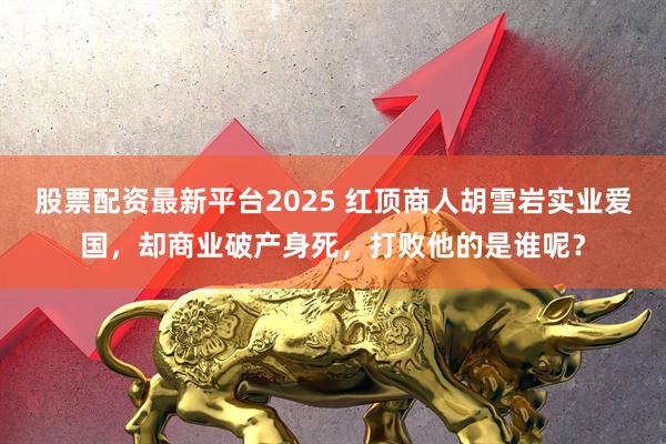 股票配资最新平台2025 红顶商人胡雪岩实业爱国,却商业破产身死,打败他的是谁呢?