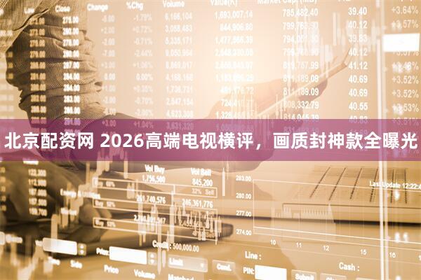 北京配资网 2026高端电视横评，画质封神款全曝光