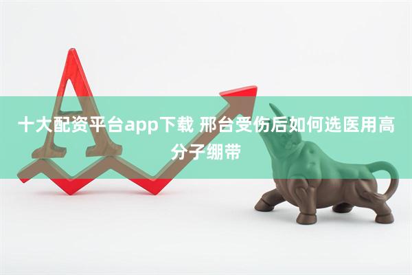 十大配资平台app下载 邢台受伤后如何选医用高分子绷带