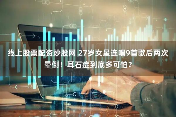 线上股票配资炒股网 27岁女星连唱9首歌后两次晕倒！耳石症到底多可怕？