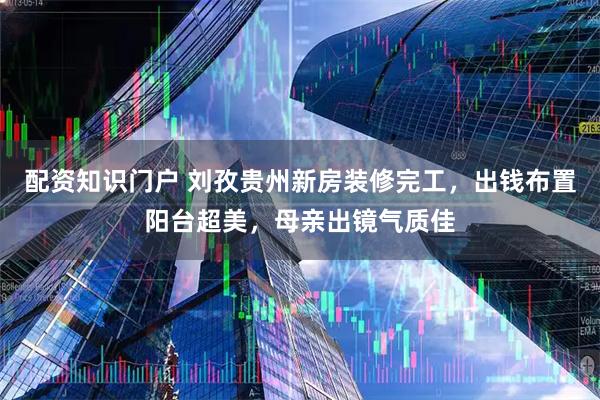 配资知识门户 刘孜贵州新房装修完工，出钱布置阳台超美，母亲出镜气质佳