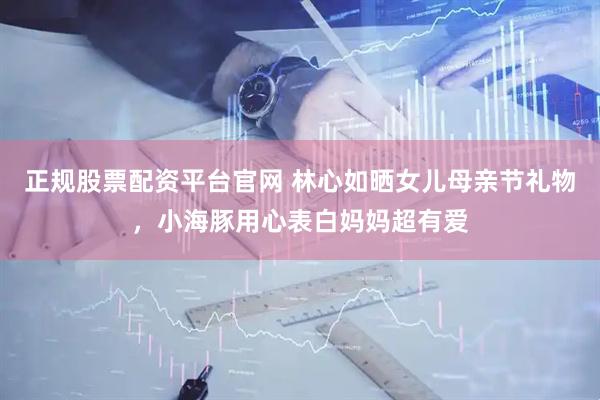 正规股票配资平台官网 林心如晒女儿母亲节礼物，小海豚用心表白妈妈超有爱