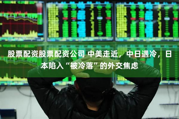 股票配资股票配资公司 中美走近，中日遇冷，日本陷入“被冷落”的外交焦虑