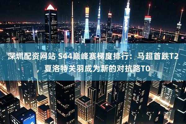 深圳配资网站 S44巅峰赛梯度排行：马超首跌T2，夏洛特关羽成为新的对抗路T0
