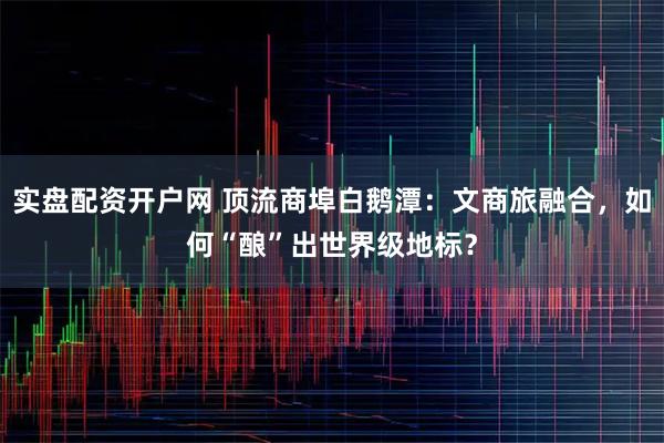 实盘配资开户网 顶流商埠白鹅潭：文商旅融合，如何“酿”出世界级地标？