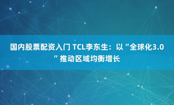 国内股票配资入门 TCL李东生：以“全球化3.0”推动区域均衡增长