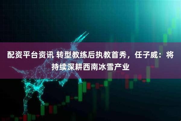 配资平台资讯 转型教练后执教首秀，任子威：将持续深耕西南冰雪产业